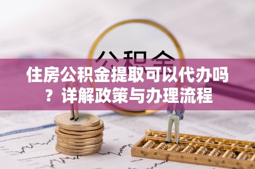 兴化住房公积金提取可以代办吗？详解政策与办理流程
