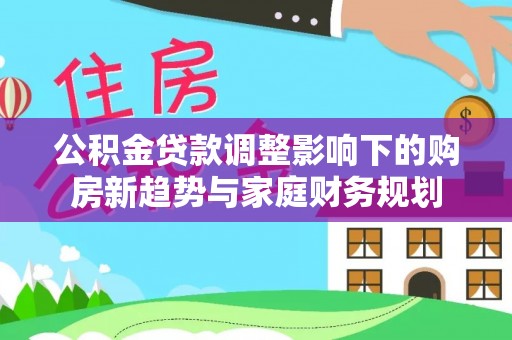 兴化公积金贷款调整影响下的购房新趋势与家庭财务规划