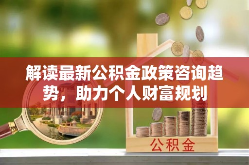 兴化解读最新公积金政策咨询趋势，助力个人财富规划